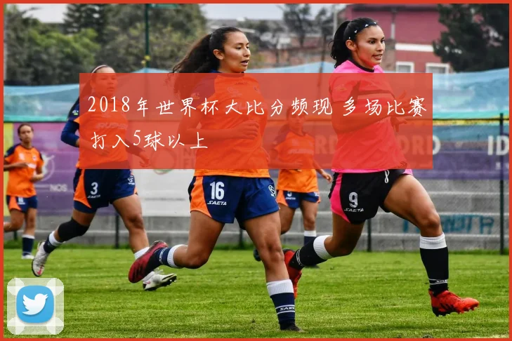 2018年世界杯大比分频现 多场比赛打入5球以上