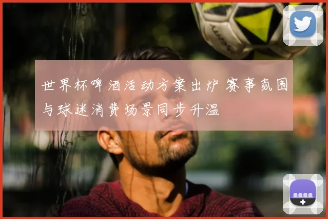 世界杯啤酒活动方案出炉 赛事氛围与球迷消费场景同步升温
