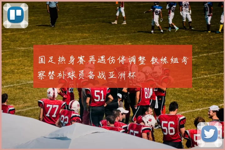 国足热身赛再遇伤停调整 教练组考察替补球员备战亚洲杯