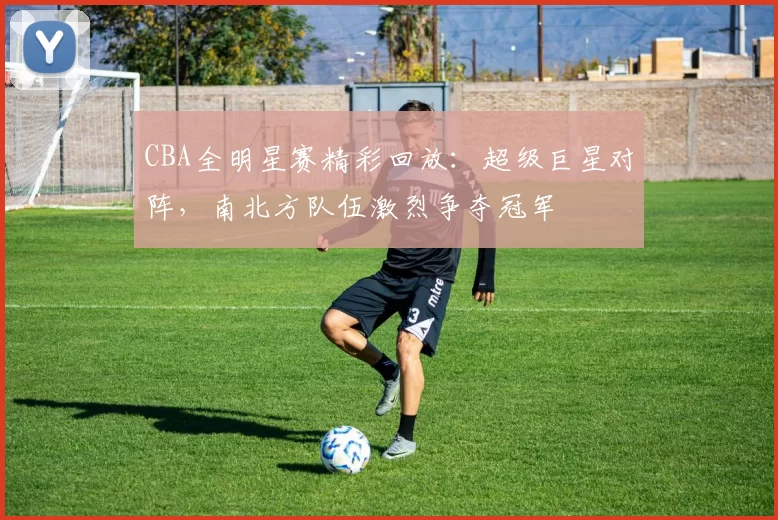 CBA全明星赛精彩回放：超级巨星对阵，南北方队伍激烈争夺冠军