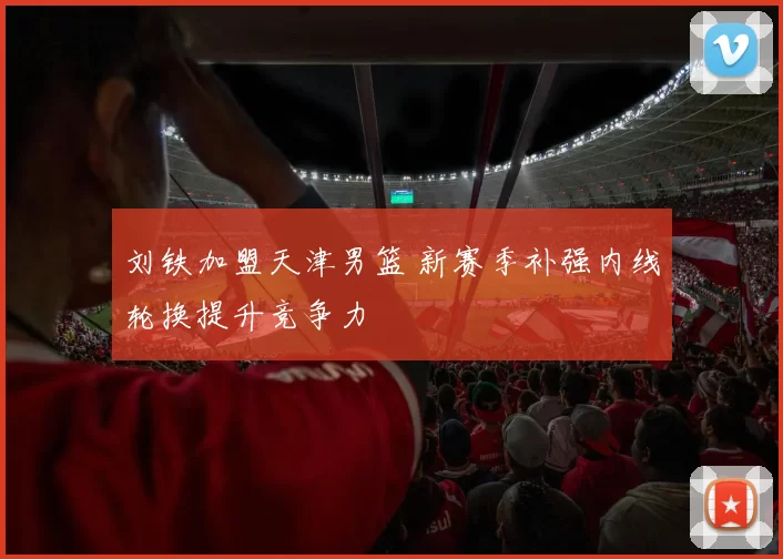 刘铁加盟天津男篮 新赛季补强内线轮换提升竞争力