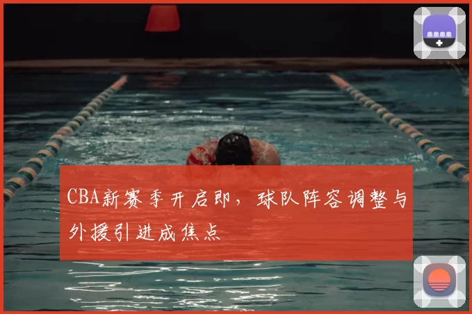 CBA新赛季开启即，球队阵容调整与外援引进成焦点