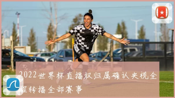 2022世界杯直播权归属确认央视全程转播全部赛事