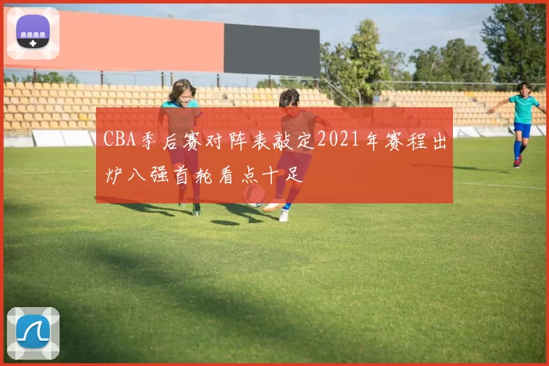 CBA季后赛对阵表敲定2021年赛程出炉八强首轮看点十足