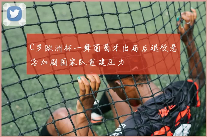 C罗欧洲杯一舞葡萄牙出局后退役悬念加剧国家队重建压力