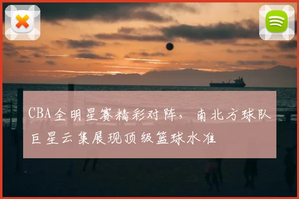 CBA全明星赛精彩对阵，南北方球队巨星云集展现顶级篮球水准