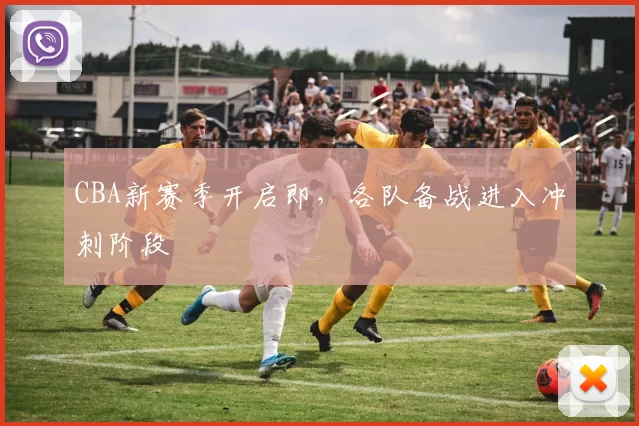 CBA新赛季开启即，各队备战进入冲刺阶段