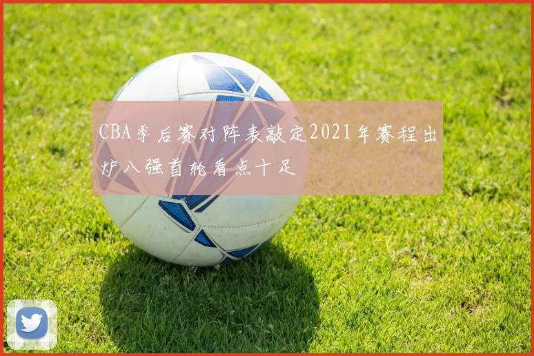 CBA季后赛对阵表敲定2021年赛程出炉八强首轮看点十足