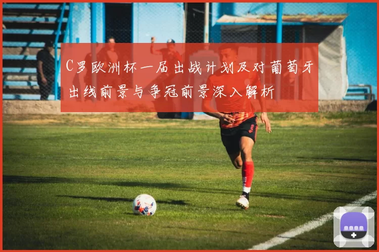 C罗欧洲杯一届出战计划及对葡萄牙出线前景与争冠前景深入解析