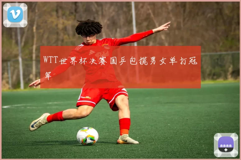 WTT世界杯决赛国乒包揽男女单打冠军