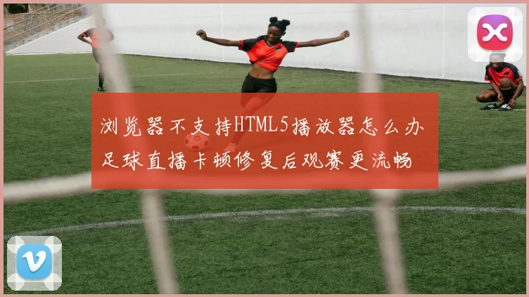 浏览器不支持HTML5播放器怎么办 足球直播卡顿修复后观赛更流畅