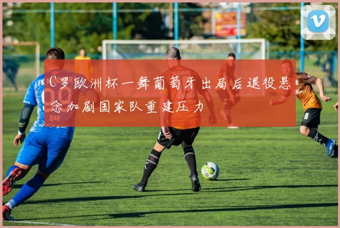 C罗欧洲杯一舞葡萄牙出局后退役悬念加剧国家队重建压力