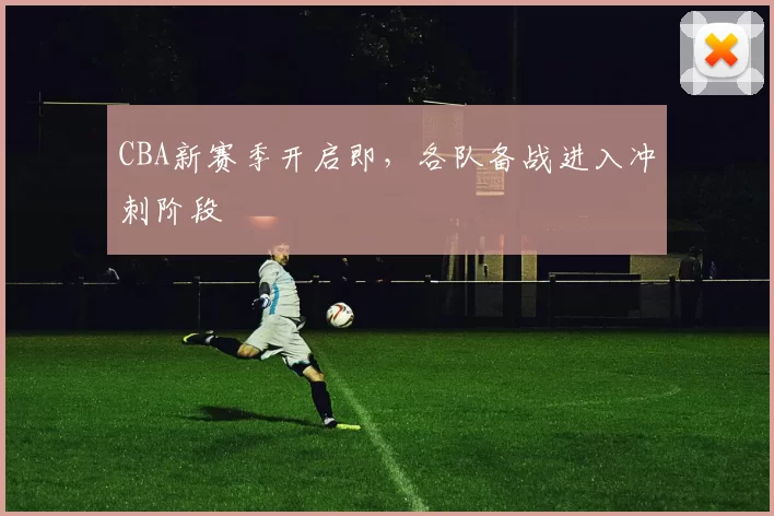 CBA新赛季开启即，各队备战进入冲刺阶段