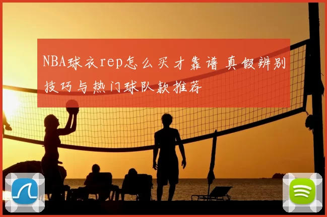 NBA球衣rep怎么买才靠谱 真假辨别技巧与热门球队款推荐