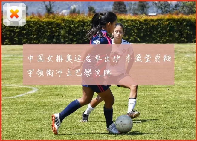 中国女排奥运名单出炉 李盈莹龚翔宇领衔冲击巴黎奖牌