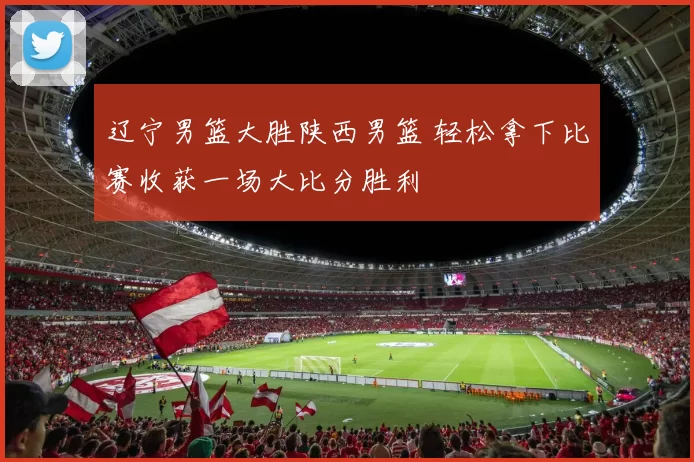 辽宁男篮大胜陕西男篮 轻松拿下比赛收获一场大比分胜利