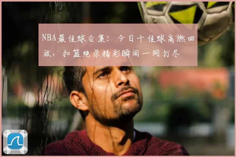 NBA最佳球合集：今日十佳球高燃回放，扣篮绝杀精彩瞬间一网打尽