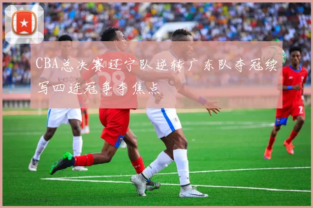 CBA总决赛辽宁队逆转广东队夺冠续写四连冠争夺焦点