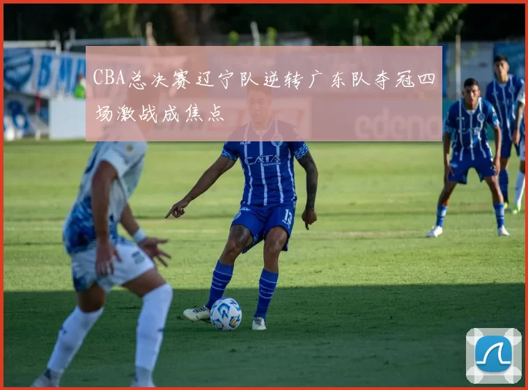 CBA总决赛辽宁队逆转广东队夺冠四场激战成焦点