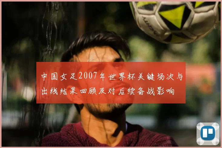 中国女足2007年世界杯关键场次与出线结果回顾及对后续备战影响