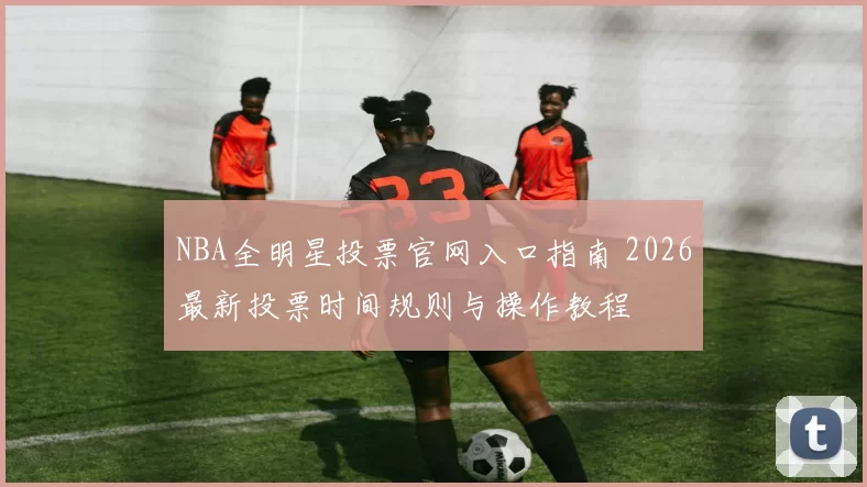 NBA全明星投票官网入口指南 2026最新投票时间规则与操作教程