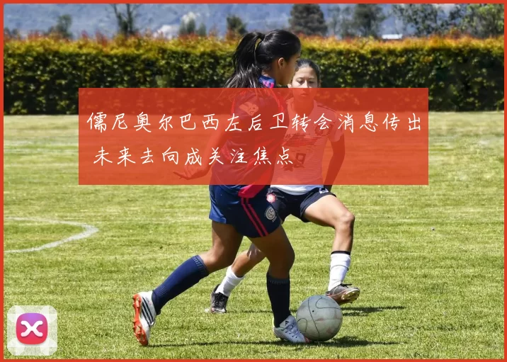 儒尼奥尔巴西左后卫转会消息传出 未来去向成关注焦点