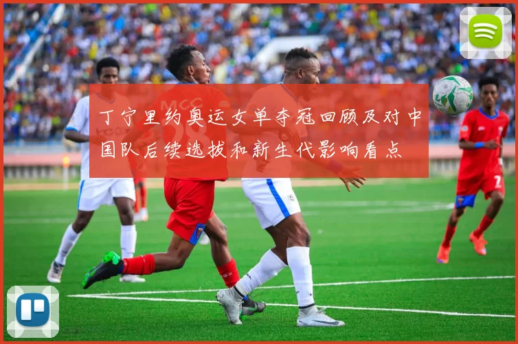 丁宁里约奥运女单夺冠回顾及对中国队后续选拔和新生代影响看点