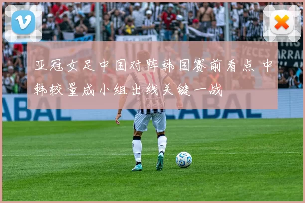 亚冠女足中国对阵韩国赛前看点 中韩较量成小组出线关键一战