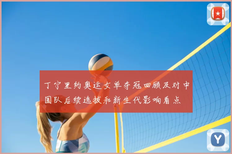 丁宁里约奥运女单夺冠回顾及对中国队后续选拔和新生代影响看点