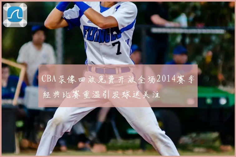 CBA录像回放免费开放全场2014赛季经典比赛重温引发球迷关注