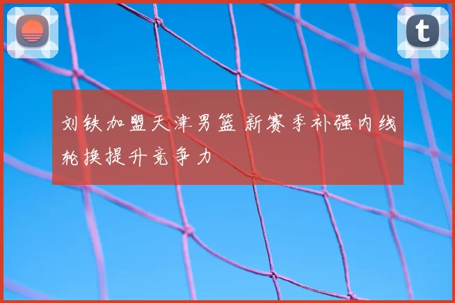 刘铁加盟天津男篮 新赛季补强内线轮换提升竞争力