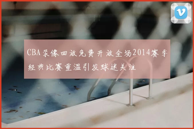 CBA录像回放免费开放全场2014赛季经典比赛重温引发球迷关注