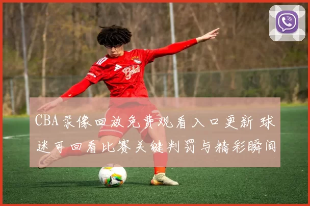 CBA录像回放免费观看入口更新 球迷可回看比赛关键判罚与精彩瞬间
