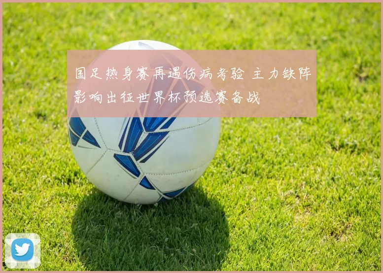 国足热身赛再遇伤病考验 主力缺阵影响出征世界杯预选赛备战