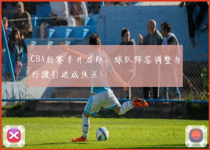 CBA新赛季开启即，球队阵容调整与外援引进成焦点