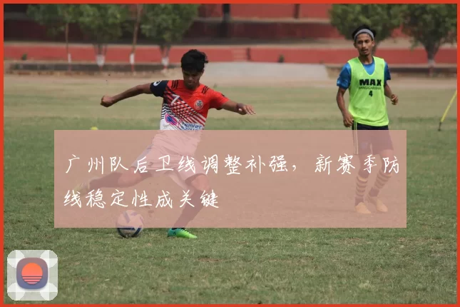 广州队后卫线调整补强，新赛季防线稳定性成关键