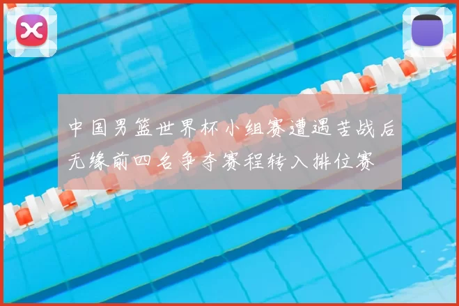 中国男篮世界杯小组赛遭遇苦战后无缘前四名争夺赛程转入排位赛