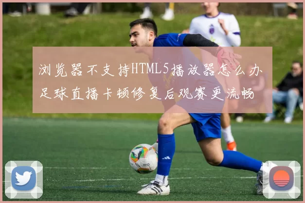 浏览器不支持HTML5播放器怎么办 足球直播卡顿修复后观赛更流畅