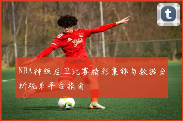 NBA神级后卫比赛精彩集锦与数据分析观看平台指南