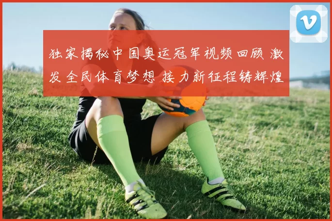 独家揭秘中国奥运冠军视频回顾 激发全民体育梦想 接力新征程铸辉煌