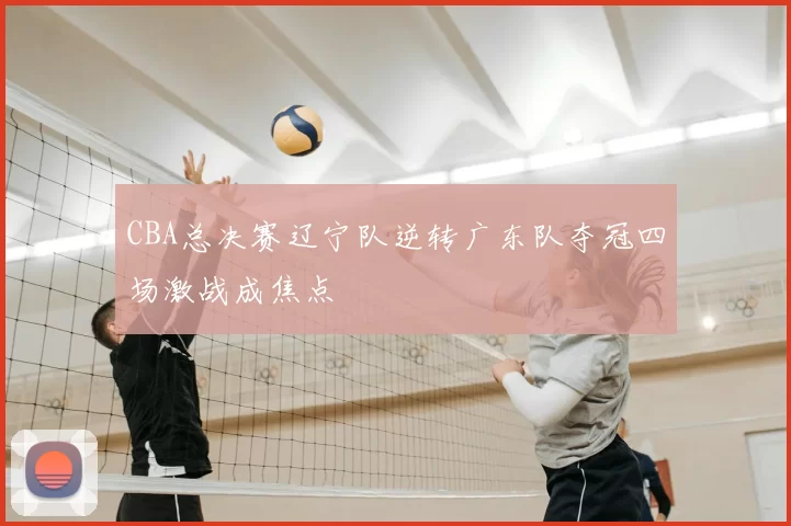 CBA总决赛辽宁队逆转广东队夺冠四场激战成焦点