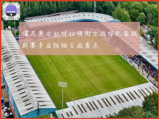 儒尼奥尔杜特拉领衔出战球队备战新赛季后防组合成看点