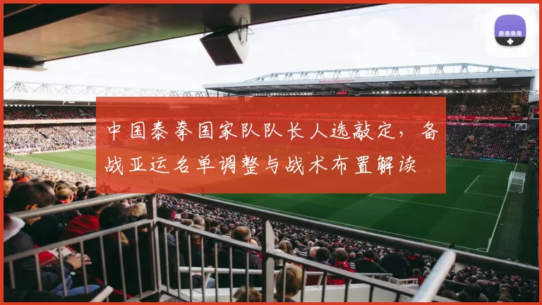 中国泰拳国家队队长人选敲定，备战亚运名单调整与战术布置解读