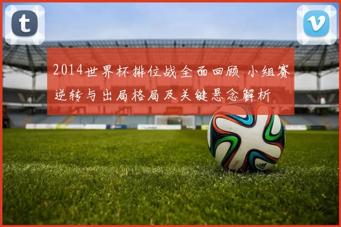 2014世界杯排位战全面回顾 小组赛逆转与出局格局及关键悬念解析