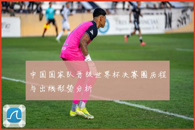 中国国家队晋级世界杯决赛圈历程与出线形势分析
