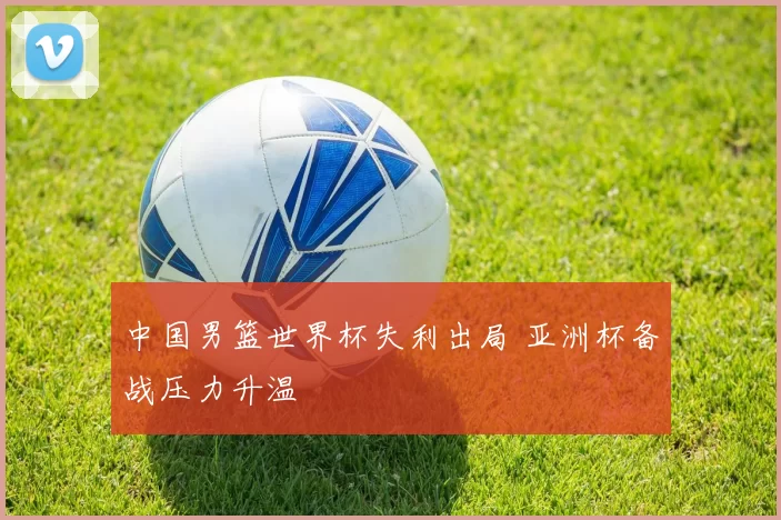 中国男篮世界杯失利出局 亚洲杯备战压力升温