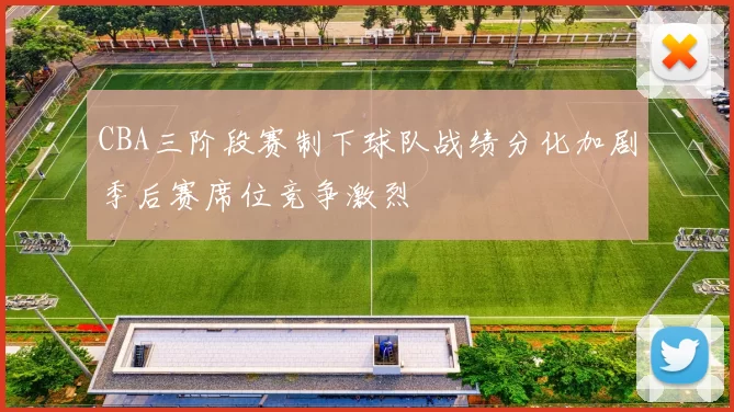 CBA三阶段赛制下球队战绩分化加剧季后赛席位竞争激烈