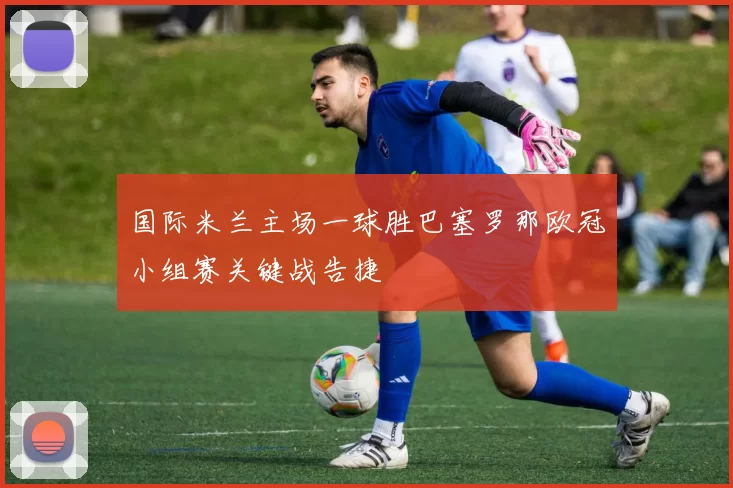 国际米兰主场一球胜巴塞罗那欧冠小组赛关键战告捷