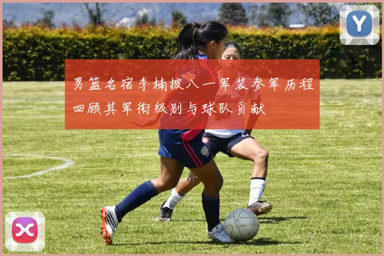 男篮名宿李楠披八一军装参军历程回顾其军衔级别与球队贡献