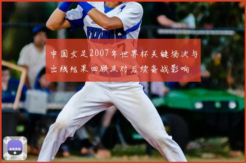 中国女足2007年世界杯关键场次与出线结果回顾及对后续备战影响